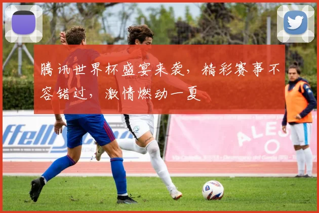 腾讯世界杯盛宴来袭，精彩赛事不容错过，激情燃动一夏
