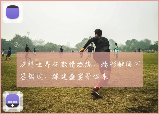 沙特世界杯激情燃烧，精彩瞬间不容错过，球迷盛宴等你来