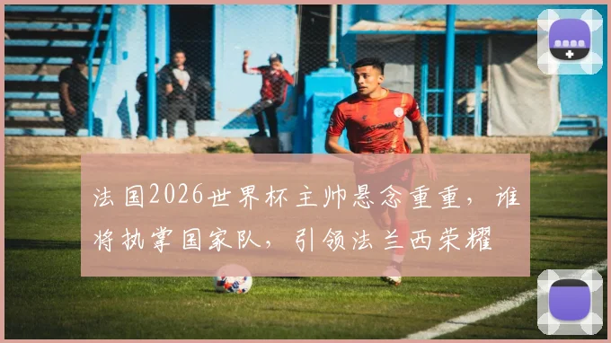 法国2026世界杯主帅悬念重重，谁将执掌国家队，引领法兰西荣耀