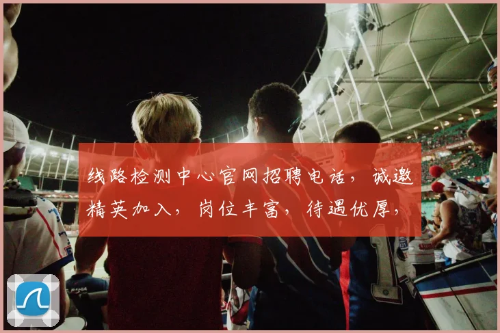线路检测中心官网招聘电话，诚邀精英加入，岗位丰富，待遇优厚，立即拨打咨询