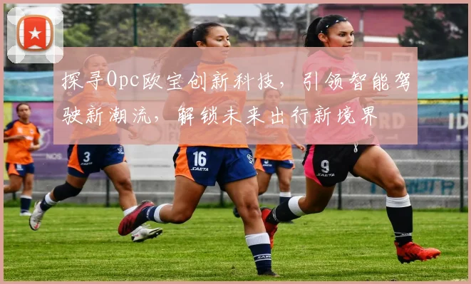 探寻Opc欧宝创新科技，引领智能驾驶新潮流，解锁未来出行新境界