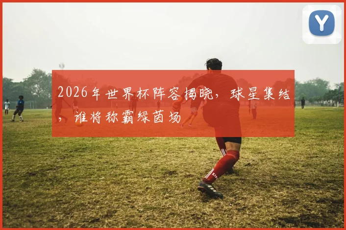 2026年世界杯阵容揭晓，球星集结，谁将称霸绿茵场