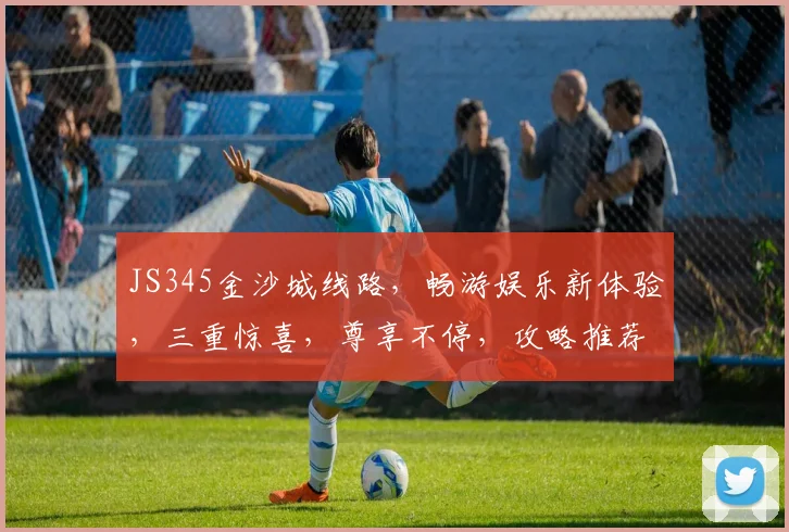 JS345金沙城线路，畅游娱乐新体验，三重惊喜，尊享不停，攻略推荐，必看攻略