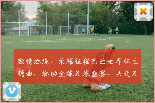 激情燃烧，荣耀征程巴西世界杯主题曲，燃动全球足球盛宴，共赴足球之约