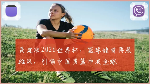 易建联2026世界杯，篮球健将再展雄风，引领中国男篮冲浪全球